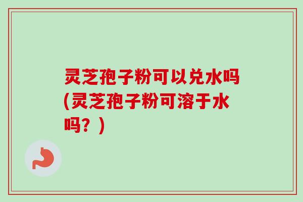 灵芝孢子粉可以兑水吗(灵芝孢子粉可溶于水吗？)