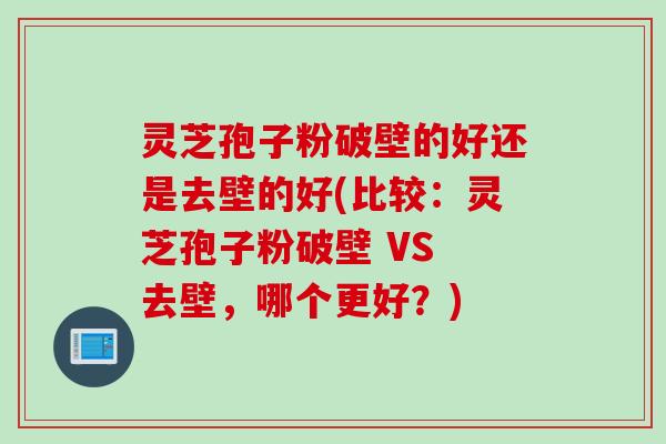 灵芝孢子粉破壁的好还是去壁的好(比较：灵芝孢子粉破壁 VS 去壁，哪个更好？)