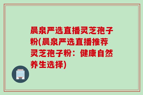 晨泉严选直播灵芝孢子粉(晨泉严选直播推荐灵芝孢子粉：健康自然养生选择)