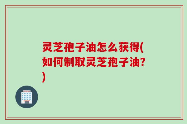 灵芝孢子油怎么获得(如何制取灵芝孢子油？)