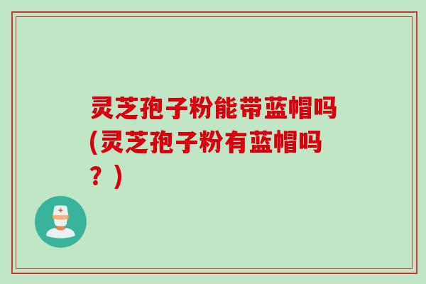 灵芝孢子粉能带蓝帽吗(灵芝孢子粉有蓝帽吗？)