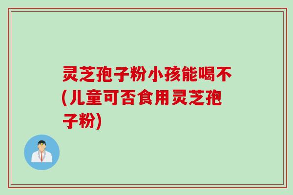 灵芝孢子粉小孩能喝不(儿童可否食用灵芝孢子粉) 灵芝孢子粉小孩能喝不(儿童可否食用灵芝孢子粉)
