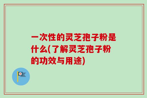一次性的灵芝孢子粉是什么(了解灵芝孢子粉的功效与用途)