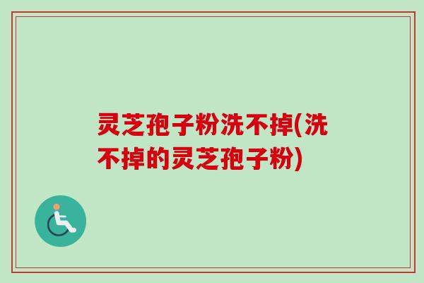 灵芝孢子粉洗不掉(洗不掉的灵芝孢子粉)