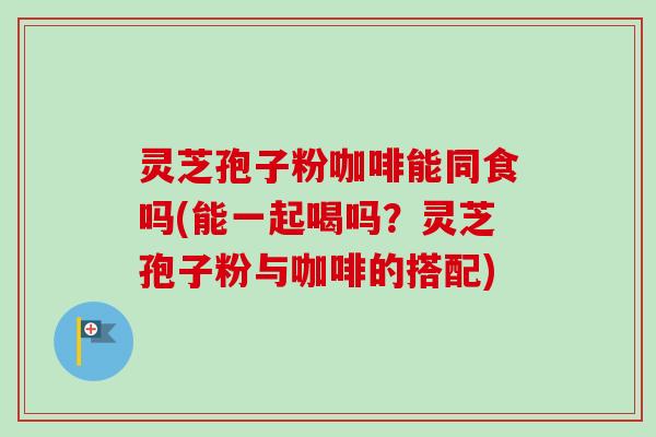 灵芝孢子粉咖啡能同食吗(能一起喝吗？灵芝孢子粉与咖啡的搭配)