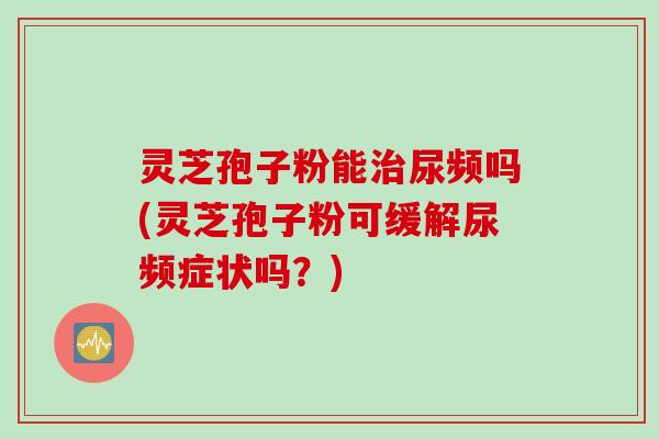 灵芝孢子粉能尿频吗(灵芝孢子粉可缓解尿频症状吗?) 灵芝孢子粉能尿频吗(灵芝孢子粉可缓解尿频症状吗?)