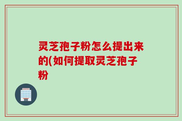 灵芝孢子粉怎么提出来的(如何提取灵芝孢子粉