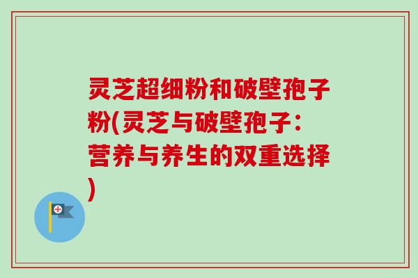 灵芝超细粉和破壁孢子粉(灵芝与破壁孢子:营养与养生的双重选择) 灵芝超细粉和破壁孢子粉(灵芝与破壁孢子:营养与养生的双重选择)
