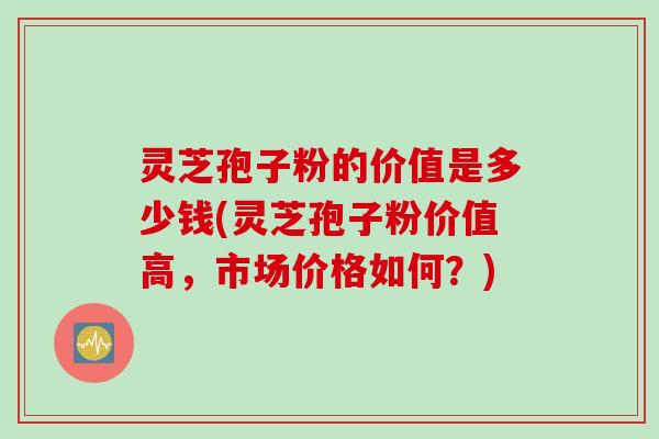 灵芝孢子粉的价值是多少钱(灵芝孢子粉价值高，市场价格如何？)