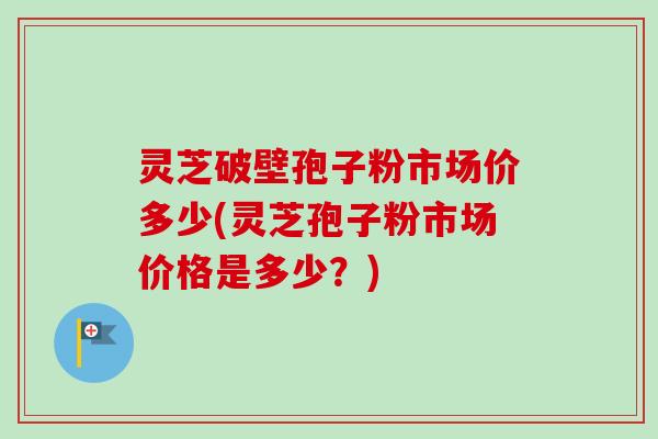 灵芝破壁孢子粉市场价多少(灵芝孢子粉市场价格是多少？)