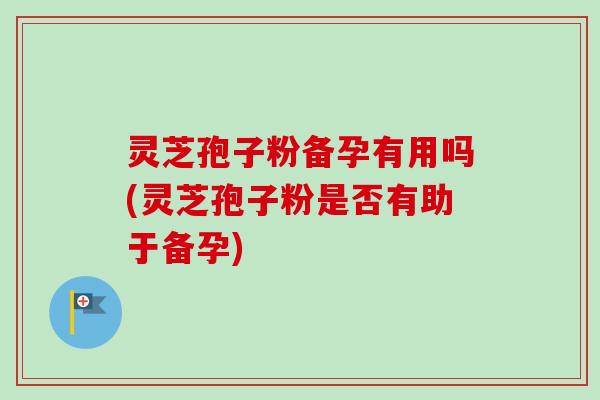 灵芝孢子粉备孕有用吗(灵芝孢子粉是否有助于备孕)