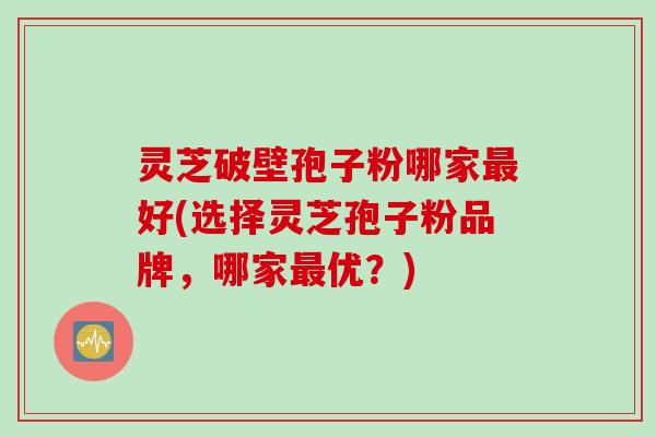 灵芝破壁孢子粉哪家最好(选择灵芝孢子粉品牌，哪家最优？)