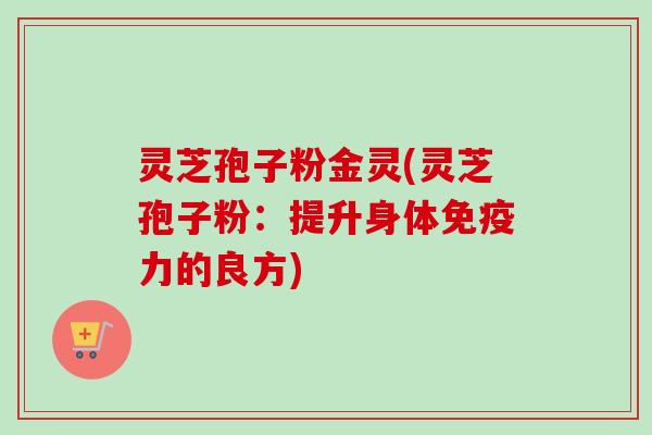 灵芝孢子粉金灵(灵芝孢子粉：提升身体免疫力的良方)