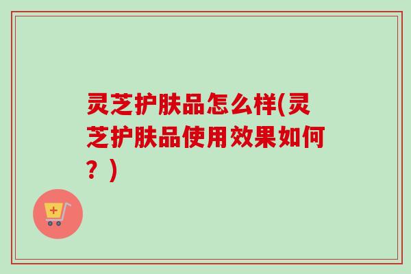 灵芝护肤品怎么样(灵芝护肤品使用效果如何？)