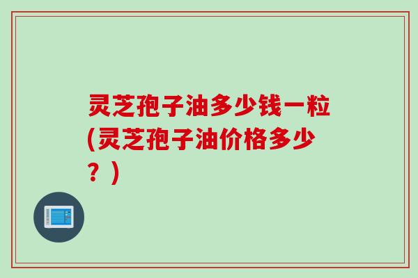 灵芝孢子油多少钱一粒(灵芝孢子油价格多少？)