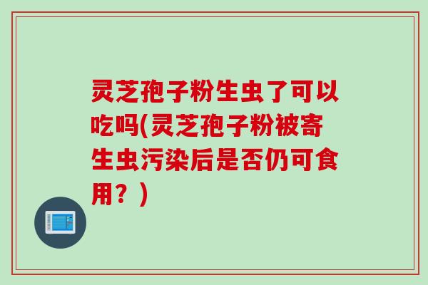 灵芝孢子粉生虫了可以吃吗(灵芝孢子粉被寄生虫污染后是否仍可食用？)