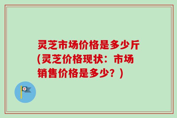 灵芝市场价格是多少斤(灵芝价格现状：市场销售价格是多少？)