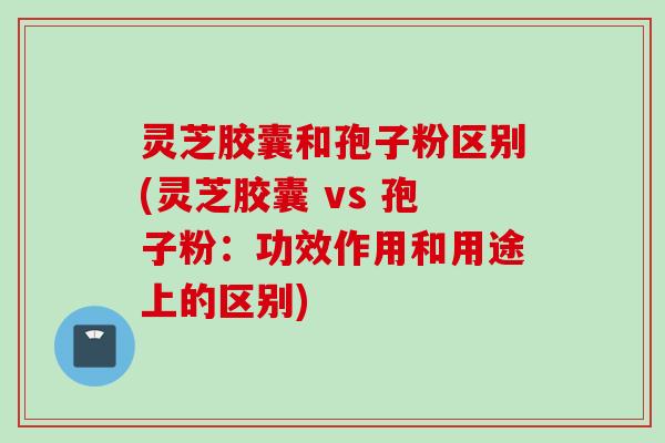 灵芝胶囊和孢子粉区别(灵芝胶囊 vs 孢子粉：功效作用和用途上的区别)