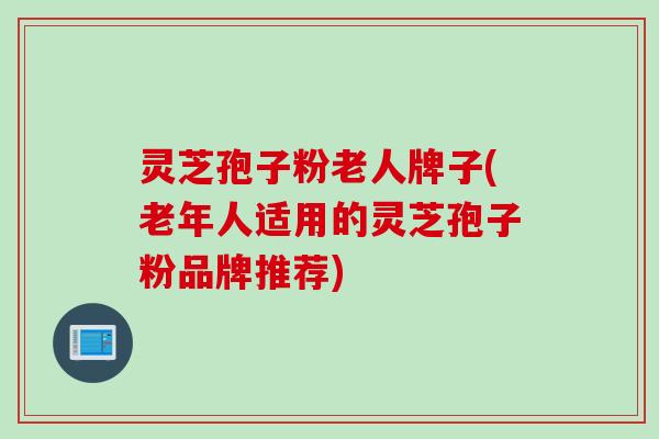 灵芝孢子粉老人牌子(老年人适用的灵芝孢子粉品牌推荐)