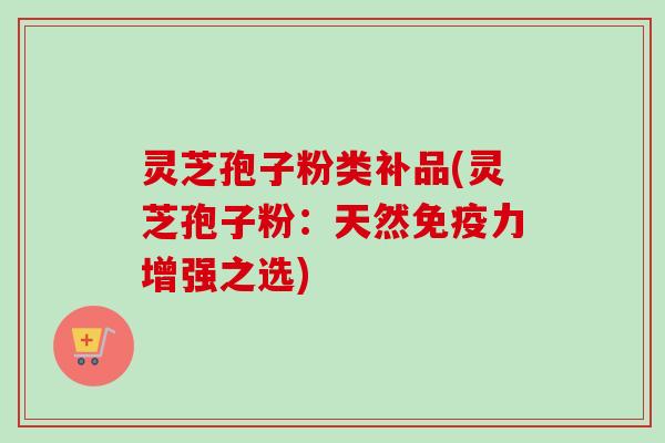 灵芝孢子粉类补品(灵芝孢子粉：天然免疫力增强之选)