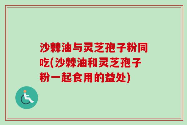 沙棘油与灵芝孢子粉同吃(沙棘油和灵芝孢子粉一起食用的益处)