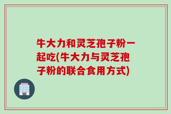 牛大力和灵芝孢子粉一起吃(牛大力与灵芝孢子粉的联合食用方式) 牛大力和灵芝孢子粉一起吃(牛大力与灵芝孢子粉的联合食用方式)
