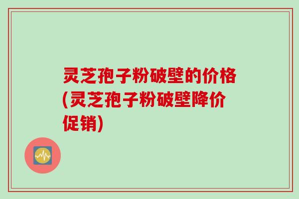 灵芝孢子粉破壁的价格(灵芝孢子粉破壁降价促销)