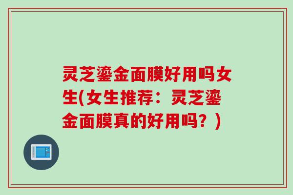 灵芝鎏金面膜好用吗女生(女生推荐：灵芝鎏金面膜真的好用吗？)