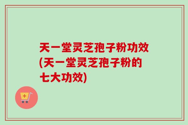 天一堂灵芝孢子粉功效(天一堂灵芝孢子粉的七大功效)