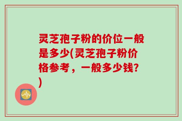 灵芝孢子粉的价位一般是多少(灵芝孢子粉价格参考，一般多少钱？)