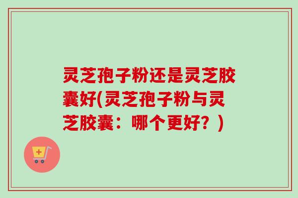灵芝孢子粉还是灵芝胶囊好(灵芝孢子粉与灵芝胶囊：哪个更好？)