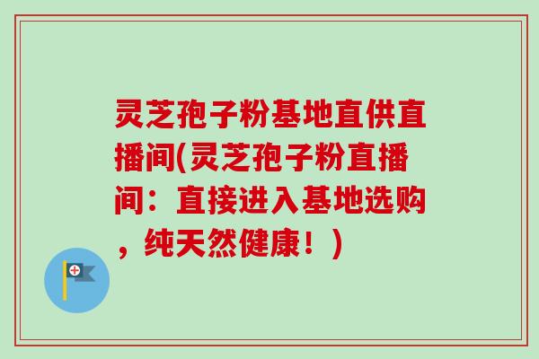 灵芝孢子粉基地直供直播间(灵芝孢子粉直播间：直接进入基地选购，纯天然健康！)