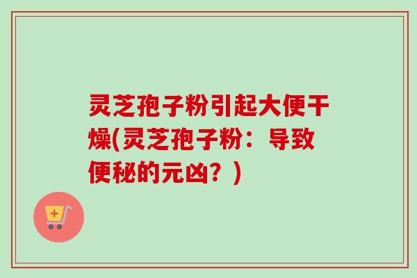 灵芝孢子粉引起大便干燥(灵芝孢子粉：导致便秘的元凶？)