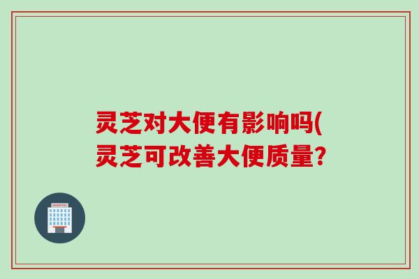 灵芝对大便有影响吗(灵芝可改善大便质量？