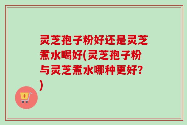 灵芝孢子粉好还是灵芝煮水喝好(灵芝孢子粉与灵芝煮水哪种更好？)