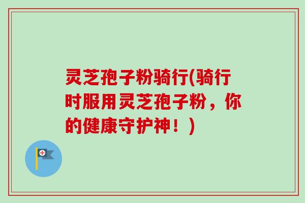 灵芝孢子粉骑行(骑行时服用灵芝孢子粉，你的健康守护神！)