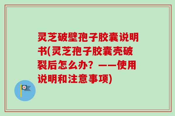 灵芝破壁孢子胶囊说明书(灵芝孢子胶囊壳破裂后怎么办？——使用说明和注意事项)