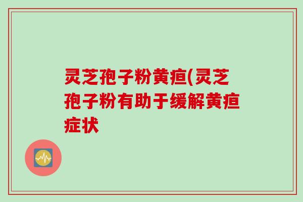 灵芝孢子粉黄疸(灵芝孢子粉有助于缓解黄疸症状