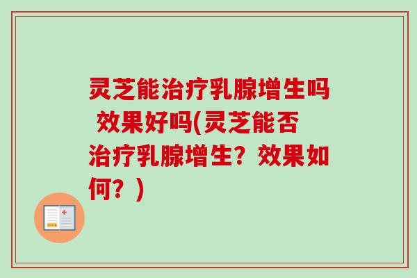 灵芝能治疗乳腺增生吗 效果好吗(灵芝能否治疗乳腺增生？效果如何？)