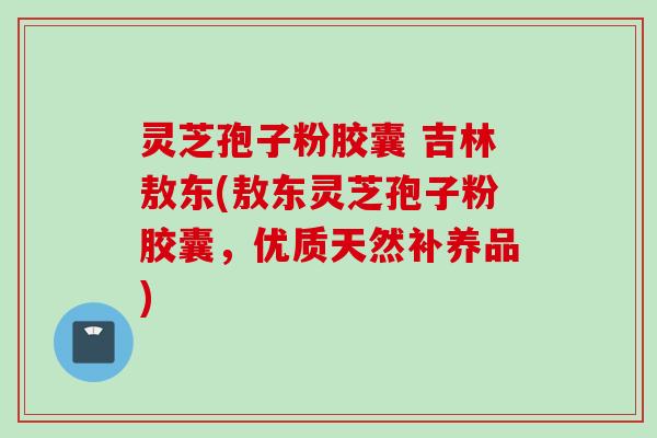 灵芝孢子粉胶囊 吉林敖东(敖东灵芝孢子粉胶囊，优质天然补养品)