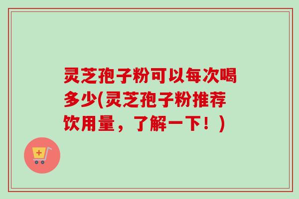 灵芝孢子粉可以每次喝多少(灵芝孢子粉推荐饮用量，了解一下！)