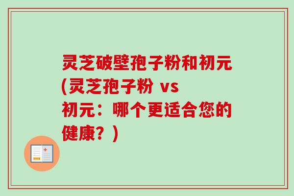 灵芝破壁孢子粉和初元(灵芝孢子粉 vs 初元：哪个更适合您的健康？)