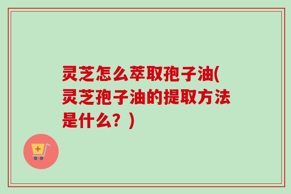 灵芝怎么萃取孢子油(灵芝孢子油的提取方法是什么？)