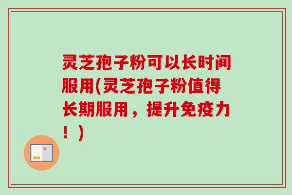 灵芝孢子粉可以长时间服用(灵芝孢子粉值得长期服用，提升免疫力！)