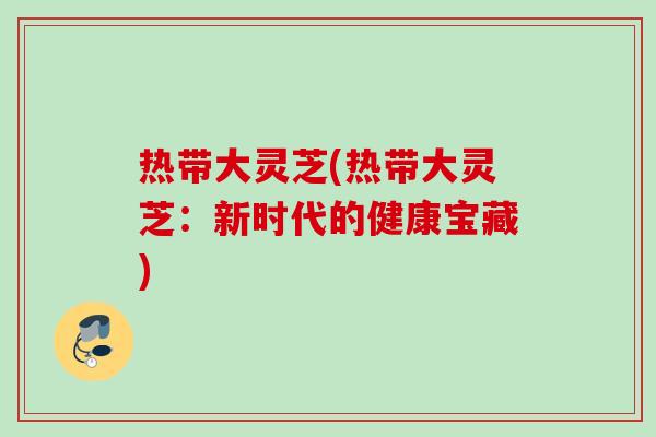热带大灵芝(热带大灵芝：新时代的健康宝藏)