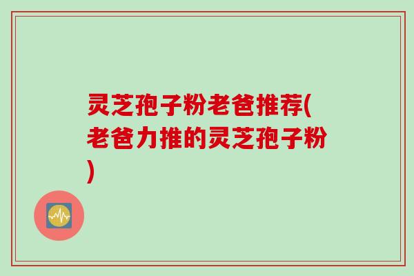 灵芝孢子粉老爸推荐(老爸力推的灵芝孢子粉)