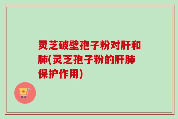灵芝破壁孢子粉对和(灵芝孢子粉的保护作用) 灵芝破壁孢子粉对和(灵芝孢子粉的保护作用)