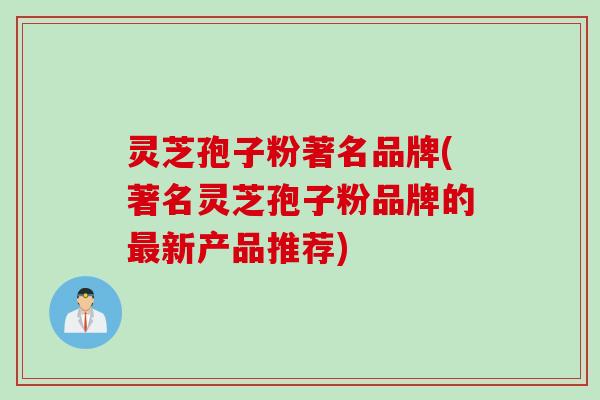 灵芝孢子粉著名品牌(著名灵芝孢子粉品牌的最新产品推荐)