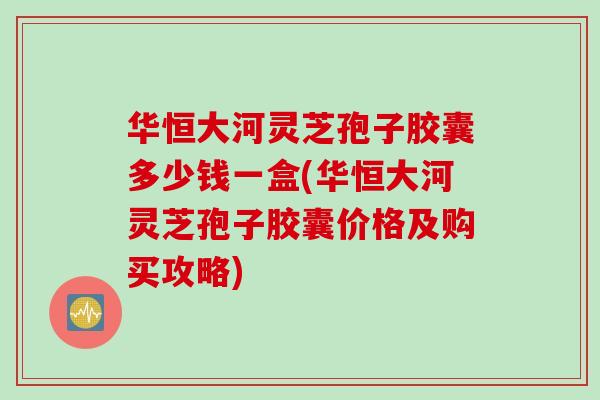 华恒大河灵芝孢子胶囊多少钱一盒(华恒大河灵芝孢子胶囊价格及购买攻略) 华恒大河灵芝孢子胶囊多少钱一盒(华恒大河灵芝孢子胶囊价格及购买攻略)