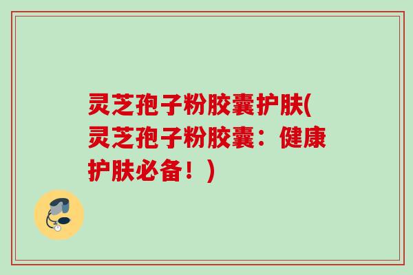 灵芝孢子粉胶囊护肤(灵芝孢子粉胶囊：健康护肤必备！)